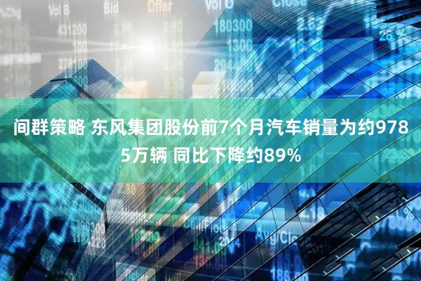 间群策略 东风集团股份前7个月汽车销量为约9785万辆 同比下降约89%