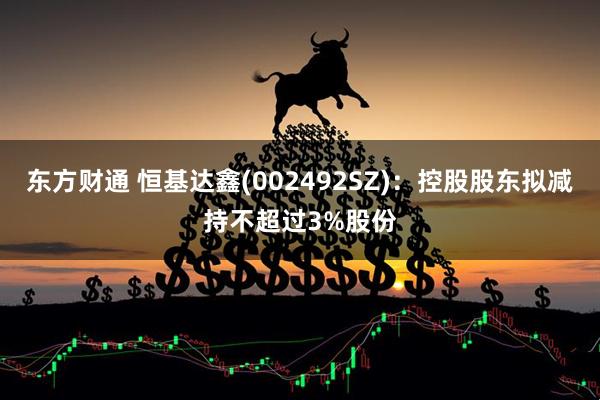 东方财通 恒基达鑫(002492SZ)：控股股东拟减持不超过3%股份