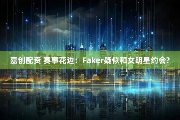 嘉创配资 赛事花边：Faker疑似和女明星约会?
