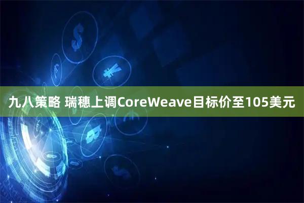 九八策略 瑞穗上调CoreWeave目标价至105美元