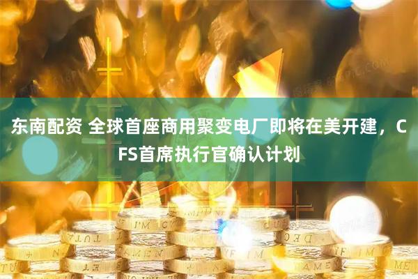 东南配资 全球首座商用聚变电厂即将在美开建，CFS首席执行官确认计划