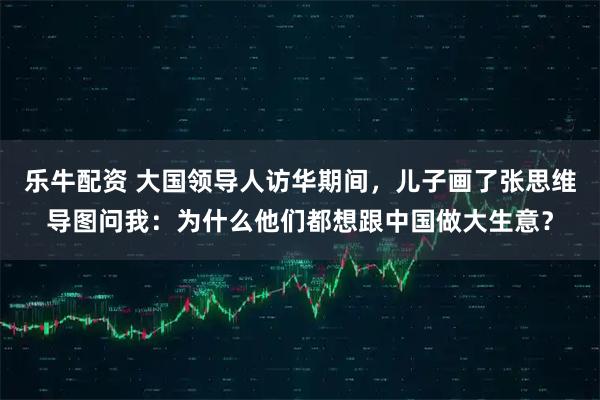 乐牛配资 大国领导人访华期间，儿子画了张思维导图问我：为什么他们都想跟中国做大生意？