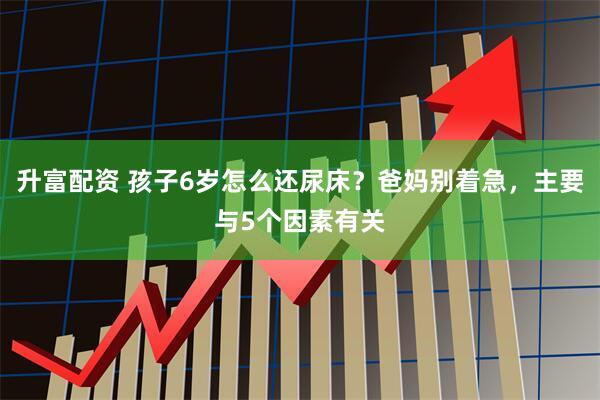 升富配资 孩子6岁怎么还尿床？爸妈别着急，主要与5个因素有关