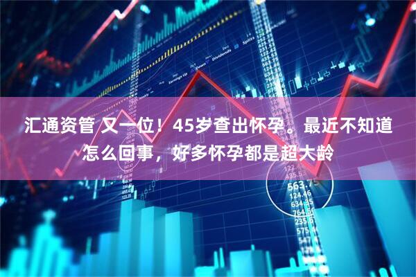 汇通资管 又一位！45岁查出怀孕。最近不知道怎么回事，好多怀孕都是超大龄