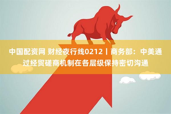 中国配资网 财经夜行线0212丨商务部：中美通过经贸磋商机制在各层级保持密切沟通
