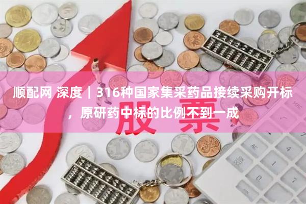 顺配网 深度｜316种国家集采药品接续采购开标，原研药中标的比例不到一成