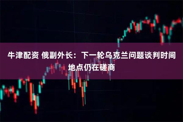 牛津配资 俄副外长：下一轮乌克兰问题谈判时间地点仍在磋商