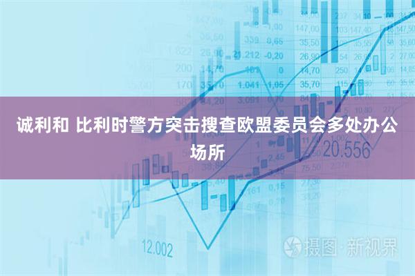 诚利和 比利时警方突击搜查欧盟委员会多处办公场所