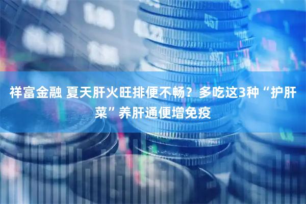 祥富金融 夏天肝火旺排便不畅？多吃这3种“护肝菜”养肝通便增免疫