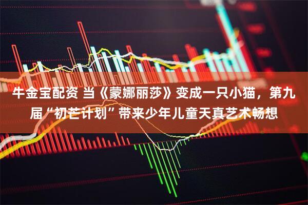牛金宝配资 当《蒙娜丽莎》变成一只小猫，第九届“初芒计划”带来少年儿童天真艺术畅想