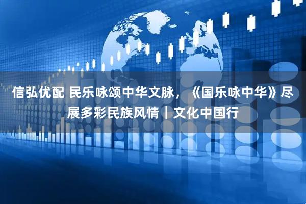 信弘优配 民乐咏颂中华文脉，《国乐咏中华》尽展多彩民族风情｜文化中国行