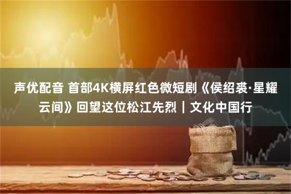 声优配音 首部4K横屏红色微短剧《侯绍裘·星耀云间》回望这位松江先烈｜文化中国行