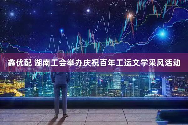 鑫优配 湖南工会举办庆祝百年工运文学采风活动