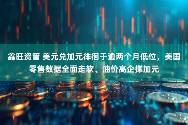 鑫旺资管 美元兑加元徘徊于逾两个月低位，美国零售数据全面走软、油价高企撑加元